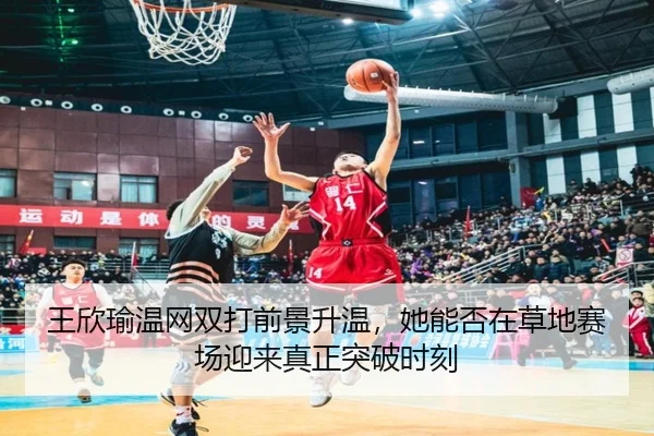 王欣瑜温网双打前景升温，她能否在草地赛场迎来真正突破时刻